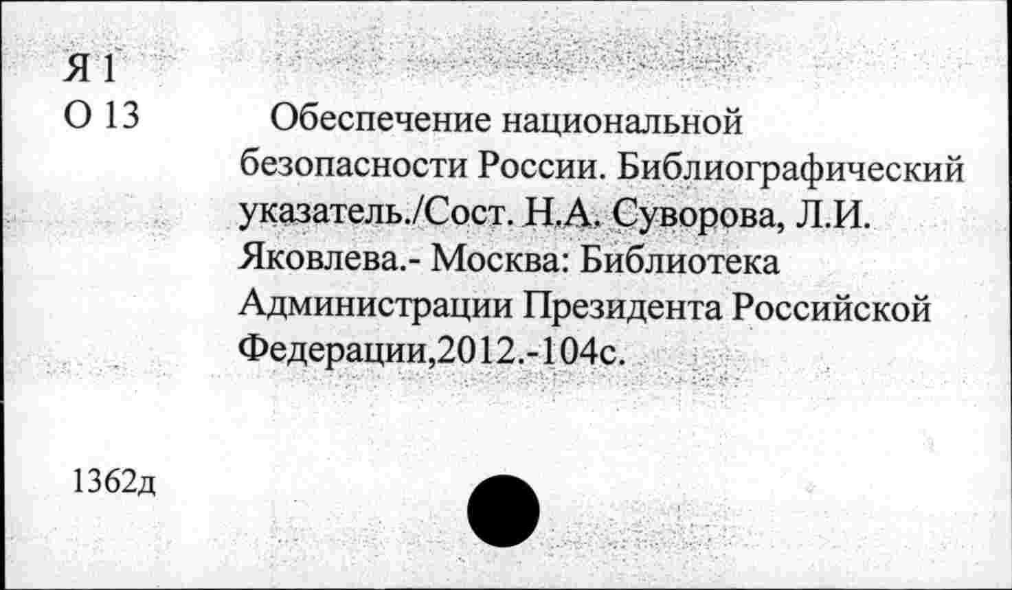 ﻿Я1
О 13 Обеспечение национальной безопасности России. Библиографический указатель./Сост. Н.А. Суворова, Л.И. Яковлева.- Москва: Библиотека Администрации Президента Российской Федерации,2012.-104с.
1362д